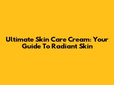 Ultimate Skin Care Cream: Your Guide To Radiant Skin