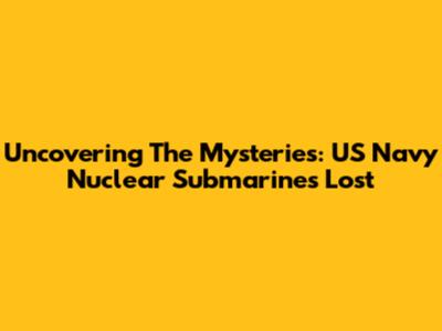 Uncovering The Mysteries: US Navy Nuclear Submarines Lost
