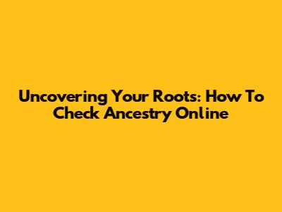 Uncovering Your Roots: How To Check Ancestry Online