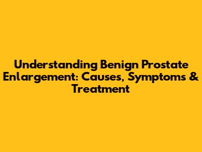 Understanding Benign Prostate Enlargement: Causes, Symptoms & Treatment