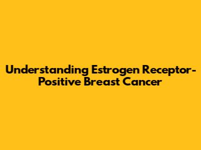 Understanding Estrogen Receptor-Positive Breast Cancer