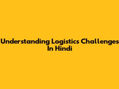 Understanding Logistics Challenges In Hindi