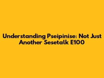 Understanding Pseipinise: Not Just Another Sesetalk E100
