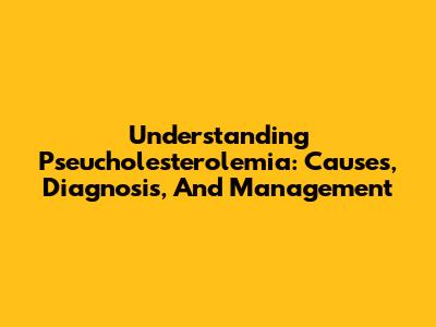 Understanding Pseucholesterolemia: Causes, Diagnosis, And Management