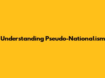 Understanding Pseudo-Nationalism