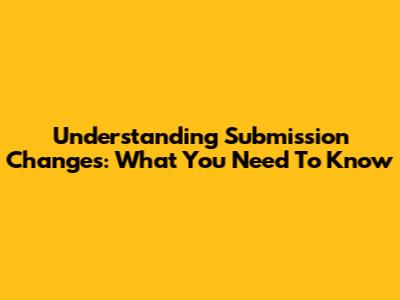 Understanding Submission Changes: What You Need To Know