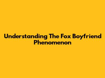Understanding The "Fox Boyfriend" Phenomenon