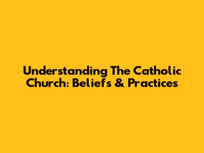 Understanding The Catholic Church: Beliefs & Practices