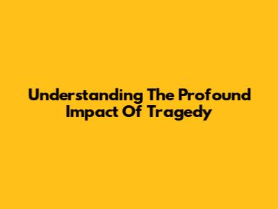 Understanding The Profound Impact Of Tragedy