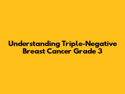 Understanding Triple-Negative Breast Cancer Grade 3