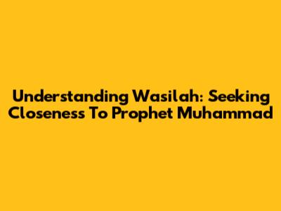 Understanding Wasilah: Seeking Closeness To Prophet Muhammad
