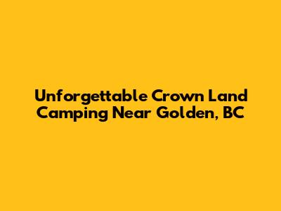 Unforgettable Crown Land Camping Near Golden, BC