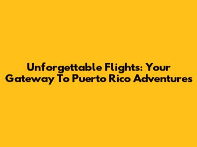 Unforgettable Flights: Your Gateway To Puerto Rico Adventures