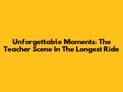 Unforgettable Moments: The Teacher Scene In The Longest Ride