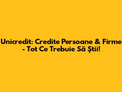 Unicredit: Credite Persoane & Firme - Tot Ce Trebuie Să Știi!