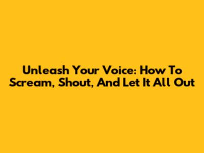 Unleash Your Voice: How To Scream, Shout, And Let It All Out