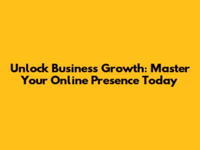Unlock Business Growth: Master Your Online Presence Today