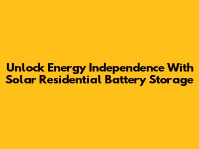 Unlock Energy Independence With Solar Residential Battery Storage