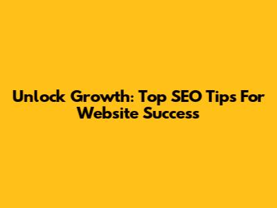 Unlock Growth: Top SEO Tips For Website Success