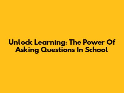 Unlock Learning: The Power Of Asking Questions In School