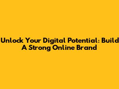 Unlock Your Digital Potential: Build A Strong Online Brand
