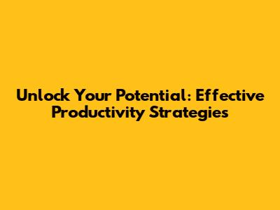 Unlock Your Potential: Effective Productivity Strategies