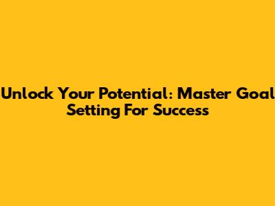 Unlock Your Potential: Master Goal Setting For Success