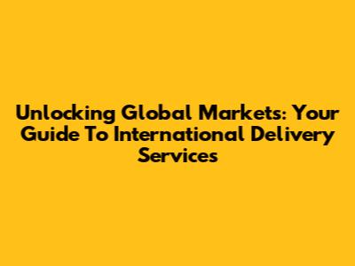 Unlocking Global Markets: Your Guide To International Delivery Services