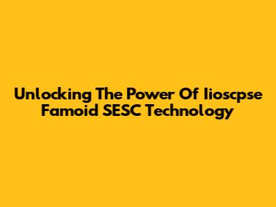 Unlocking The Power Of Iioscpse Famoid SESC Technology