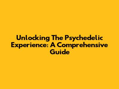 Unlocking The Psychedelic Experience: A Comprehensive Guide