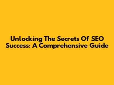 Unlocking The Secrets Of SEO Success: A Comprehensive Guide