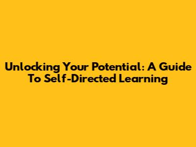 Unlocking Your Potential: A Guide To Self-Directed Learning