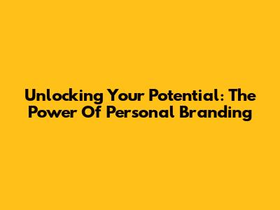 Unlocking Your Potential: The Power Of Personal Branding