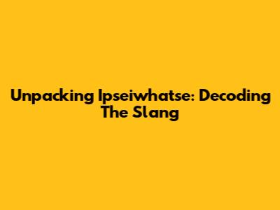 Unpacking 'Ipseiwhatse': Decoding The Slang