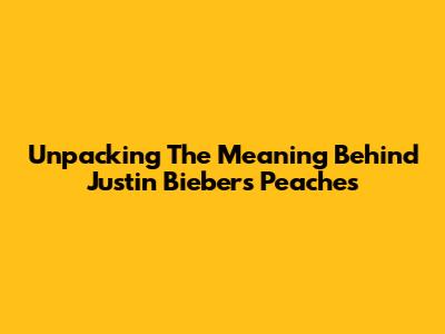 Unpacking The Meaning Behind Justin Bieber's 'Peaches'