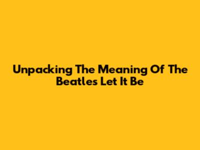 Unpacking The Meaning Of The Beatles' 'Let It Be'