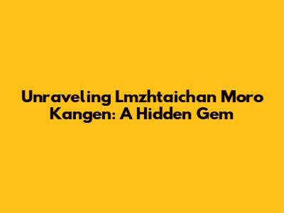 Unraveling Lmzhtaichan Moro Kangen: A Hidden Gem