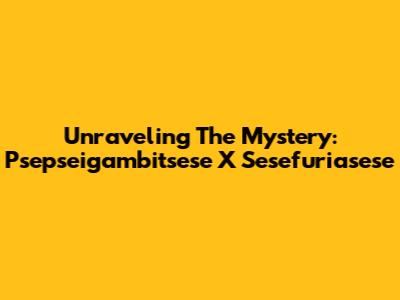 Unraveling The Mystery: Psepseigambitsese X Sesefuriasese