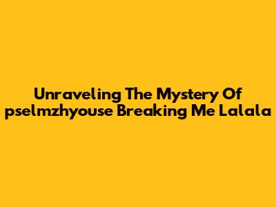 Unraveling The Mystery Of 'pselmzhyouse Breaking Me Lalala'