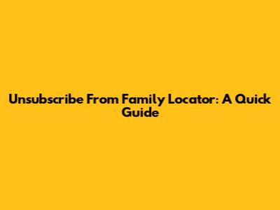 Unsubscribe From Family Locator: A Quick Guide