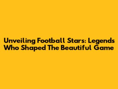 Unveiling Football Stars: Legends Who Shaped The Beautiful Game