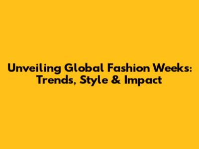 Unveiling Global Fashion Weeks: Trends, Style & Impact