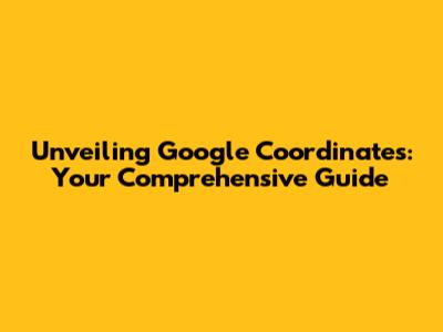 Unveiling Google Coordinates: Your Comprehensive Guide