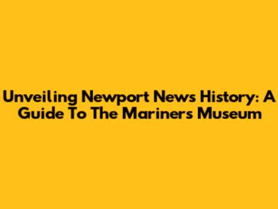 Unveiling Newport News History: A Guide To The Mariners' Museum