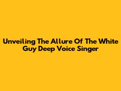 Unveiling The Allure Of The White Guy Deep Voice Singer