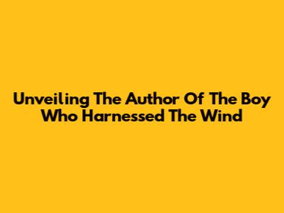 Unveiling The Author Of 'The Boy Who Harnessed The Wind'