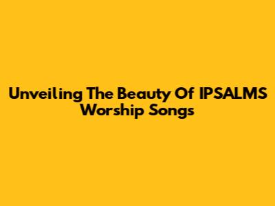 Unveiling The Beauty Of IPSALMS Worship Songs