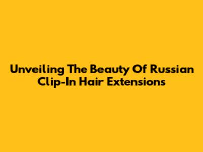 Unveiling The Beauty Of Russian Clip-In Hair Extensions