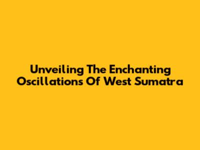 Unveiling The Enchanting Oscillations Of West Sumatra
