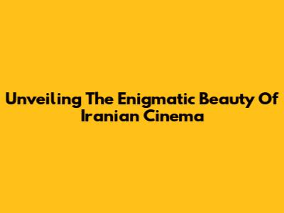 Unveiling The Enigmatic Beauty Of Iranian Cinema